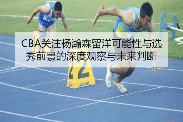 CBA关注杨瀚森留洋可能性与选秀前景的深度观察与未来判断