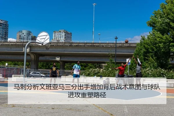 马刺分析文班亚马三分出手增加背后战术意图与球队进攻重塑路径