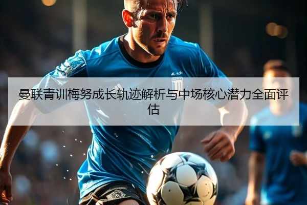 曼联青训梅努成长轨迹解析与中场核心潜力全面评估