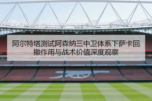 阿尔特塔测试阿森纳三中卫体系下萨卡回撤作用与战术价值深度观察