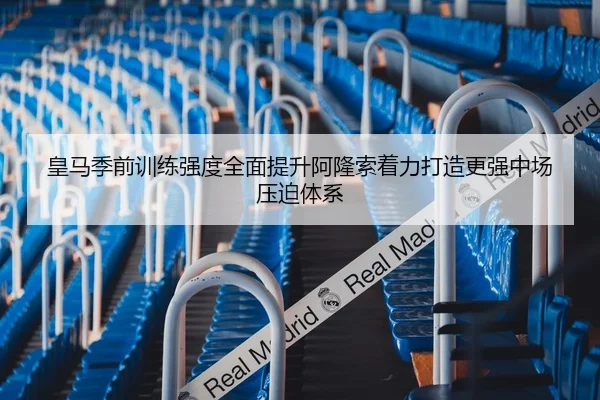 皇马季前训练强度全面提升阿隆索着力打造更强中场压迫体系